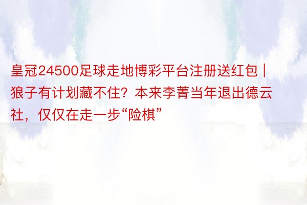 皇冠24500足球走地博彩平台注册送红包 | 狼子有计划藏不住？本来李菁当年退出德云社，仅仅在走一步“险棋”