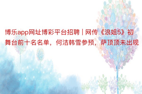 博乐app网址博彩平台招聘 | 网传《浪姐5》初舞台前十名名单，何洁韩雪参预，萨顶顶未出现