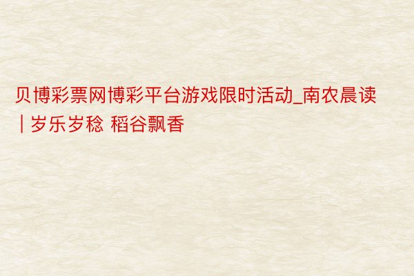 贝博彩票网博彩平台游戏限时活动_南农晨读 | 岁乐岁稔 稻谷飘香