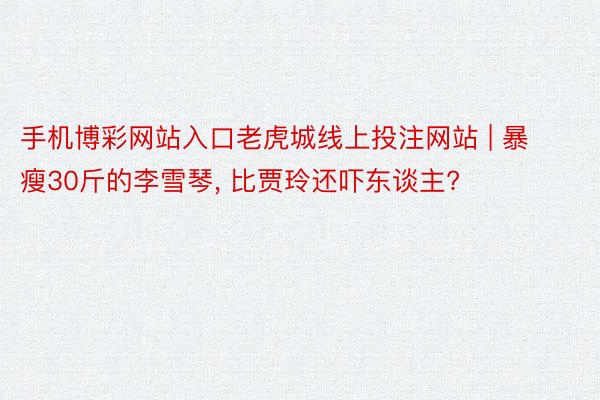 手机博彩网站入口老虎城线上投注网站 | 暴瘦30斤的李雪琴, 比贾玲还吓东谈主?