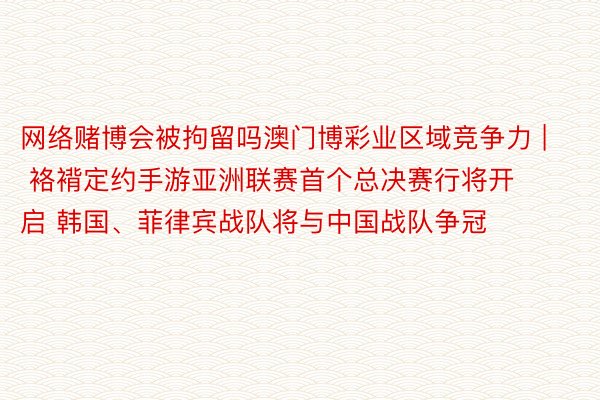 网络赌博会被拘留吗澳门博彩业区域竞争力 | 袼褙定约手游亚洲联赛首个总决赛行将开启 韩国、菲律宾战队将与中国战队争冠