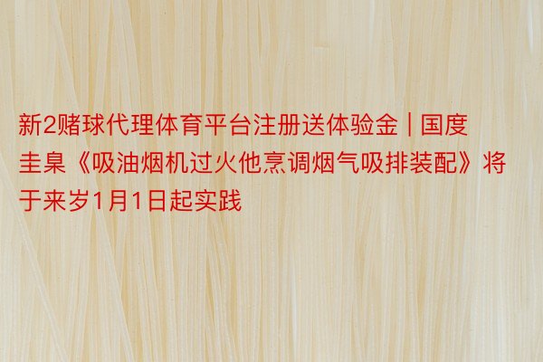 新2赌球代理体育平台注册送体验金 | 国度圭臬《吸油烟机过火他烹调烟气吸排装配》将于来岁1月1日起实践
