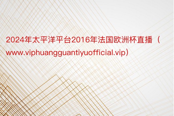 2024年太平洋平台2016年法国欧洲杯直播（www.viphuangguantiyuofficial.vip）
