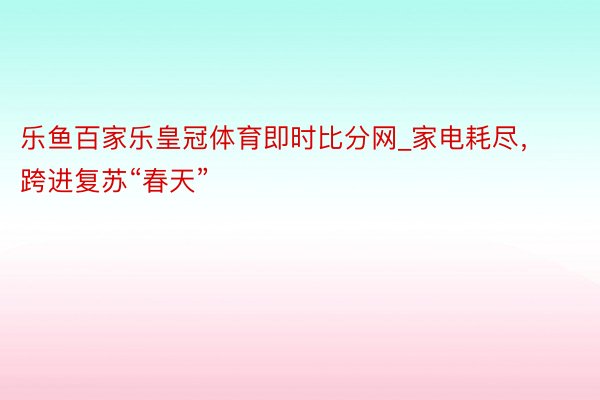 乐鱼百家乐皇冠体育即时比分网_家电耗尽，跨进复苏“春天”