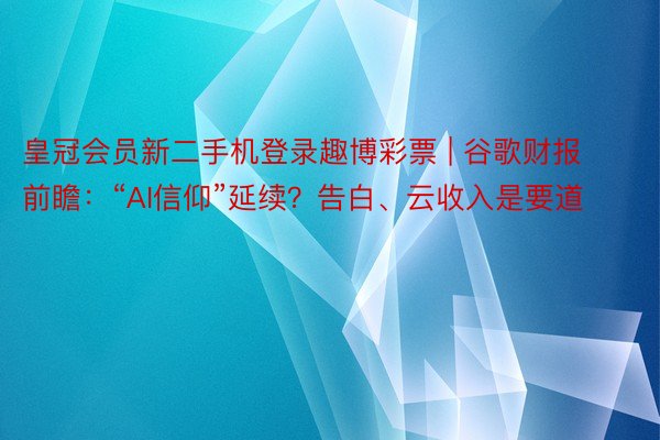 皇冠会员新二手机登录趣博彩票 | 谷歌财报前瞻：“AI信仰”延续？告白、云收入是要道