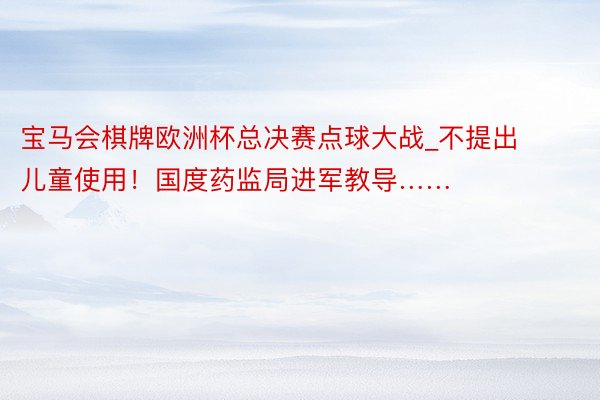 宝马会棋牌欧洲杯总决赛点球大战_不提出儿童使用！国度药监局进军教导……