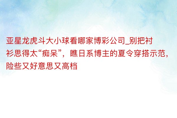 亚星龙虎斗大小球看哪家博彩公司_别把衬衫思得太“痴呆”,瞧日系博主的夏令穿搭示范,险些又好意思又高档