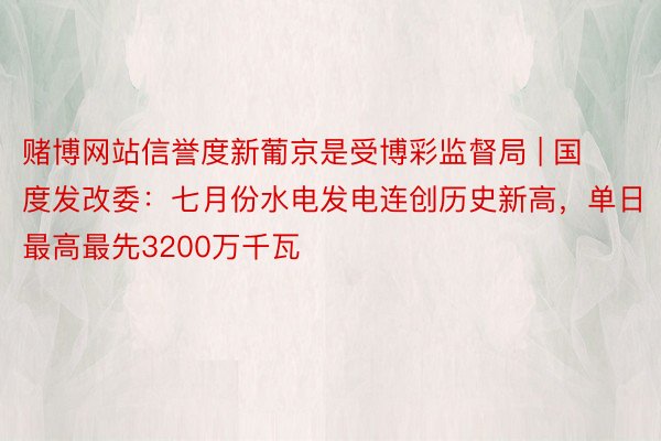 赌博网站信誉度新葡京是受博彩监督局 | 国度发改委：七月份水电发电连创历史新高，单日最高最先3200万千瓦