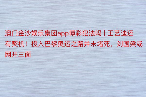 澳门金沙娱乐集团app博彩犯法吗 | 王艺迪还有契机！投入巴黎奥运之路并未堵死，刘国梁或网开三面