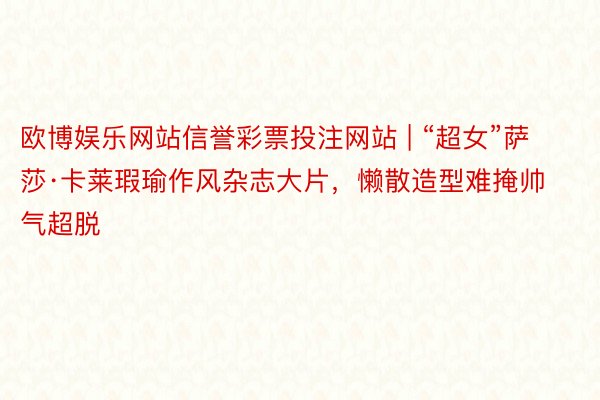 欧博娱乐网站信誉彩票投注网站 | “超女”萨莎·卡莱瑕瑜作风杂志大片，懒散造型难掩帅气超脱