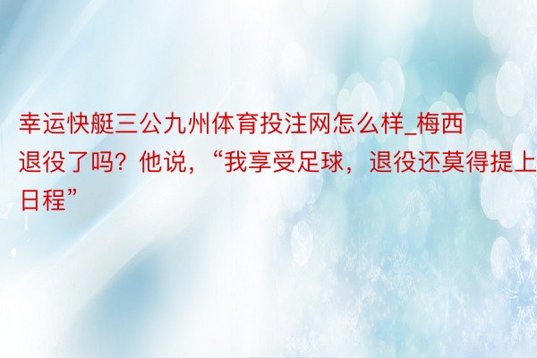 幸运快艇三公九州体育投注网怎么样_梅西退役了吗？他说，“我享受足球，退役还莫得提上日程”