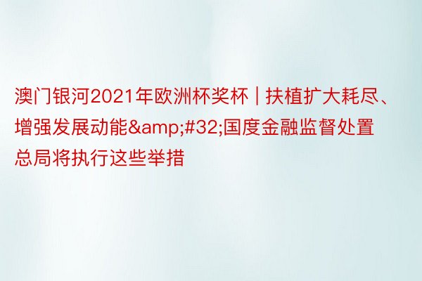 澳门银河2021年欧洲杯奖杯 | 扶植扩大耗尽、增强发展动能&#32;国度金融监督处置总局将执行这些举措