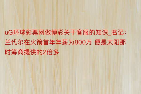 uG环球彩票网做博彩关于客服的知识_名记：兰代尔在火箭首年年薪为800万 便是太阳那时筹商提供的2倍多