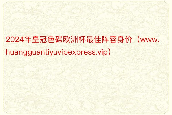 2024年皇冠色碟欧洲杯最佳阵容身价（www.huangguantiyuvipexpress.vip）