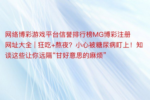 网络博彩游戏平台信誉排行榜MG博彩注册网址大全 | 狂吃+熬夜？小心被糖尿病盯上！知谈这些让你远隔“甘好意思的麻烦”