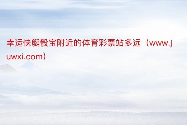 幸运快艇骰宝附近的体育彩票站多远（www.juwxi.com）