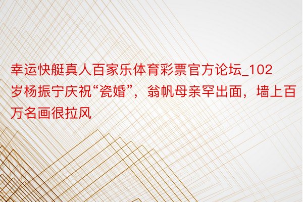 幸运快艇真人百家乐体育彩票官方论坛_102岁杨振宁庆祝“瓷婚”，翁帆母亲罕出面，墙上百万名画很拉风