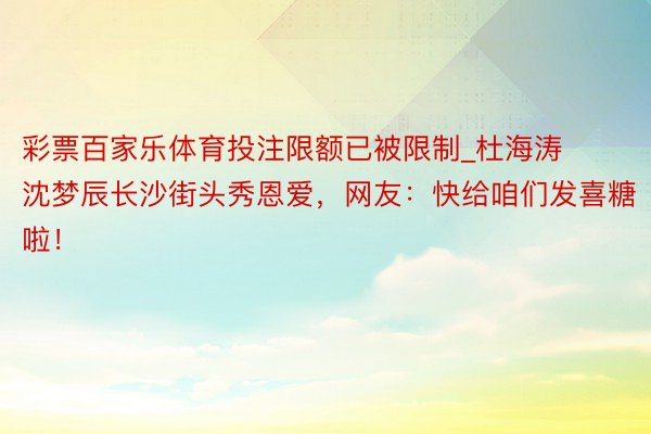 彩票百家乐体育投注限额已被限制_杜海涛沈梦辰长沙街头秀恩爱，网友：快给咱们发喜糖啦！