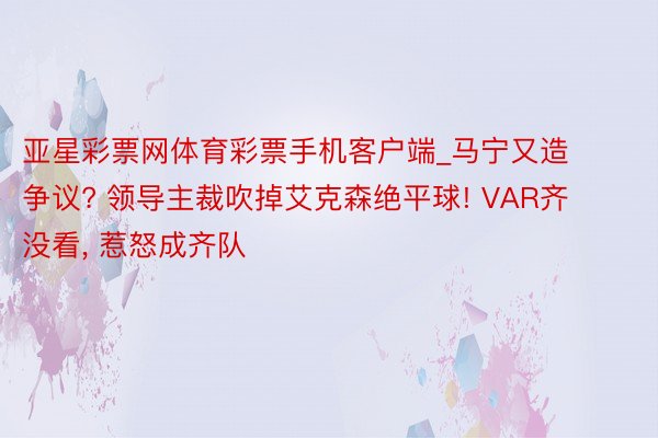 亚星彩票网体育彩票手机客户端_马宁又造争议? 领导主裁吹掉艾克森绝平球! VAR齐没看, 惹怒成齐队