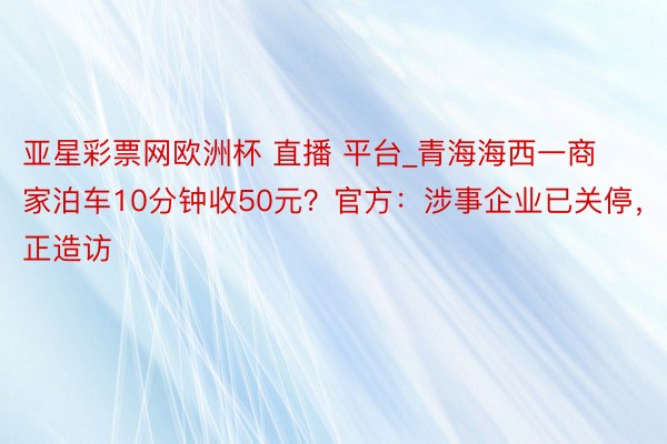 亚星彩票网欧洲杯 直播 平台_青海海西一商家泊车10分钟收50元？官方：涉事企业已关停，正造访