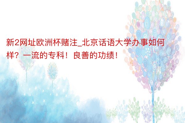 新2网址欧洲杯赌注_北京话语大学办事如何样？一流的专科！良善的功绩！