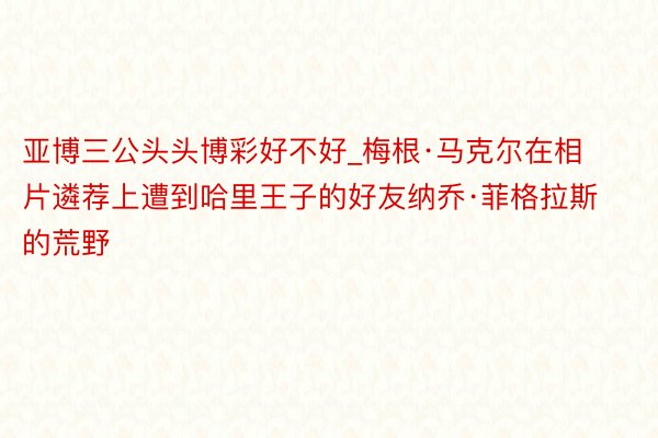 亚博三公头头博彩好不好_梅根·马克尔在相片遴荐上遭到哈里王子的好友纳乔·菲格拉斯的荒野