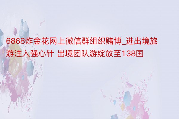 6868炸金花网上微信群组织赌博_进出境旅游注入强心针 出境团队游绽放至138国