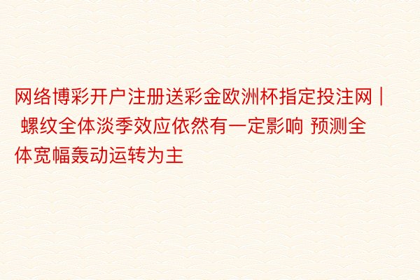 网络博彩开户注册送彩金欧洲杯指定投注网 | 螺纹全体淡季效应依然有一定影响 预测全体宽幅轰动运转为主