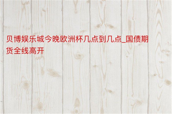 贝博娱乐城今晚欧洲杯几点到几点_国债期货全线高开