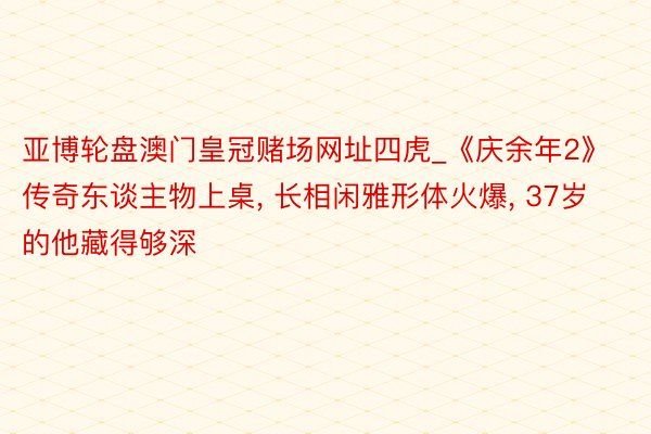 亚博轮盘澳门皇冠赌场网址四虎_《庆余年2》传奇东谈主物上桌, 长相闲雅形体火爆, 37岁的他藏得够深