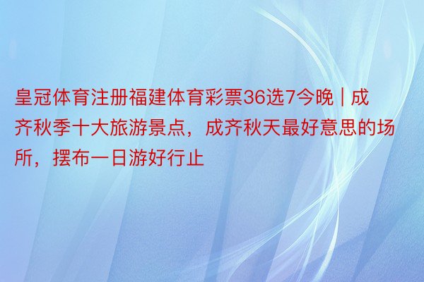 皇冠体育注册福建体育彩票36选7今晚 | 成齐秋季十大旅游景点，成齐秋天最好意思的场所，摆布一日游好行止