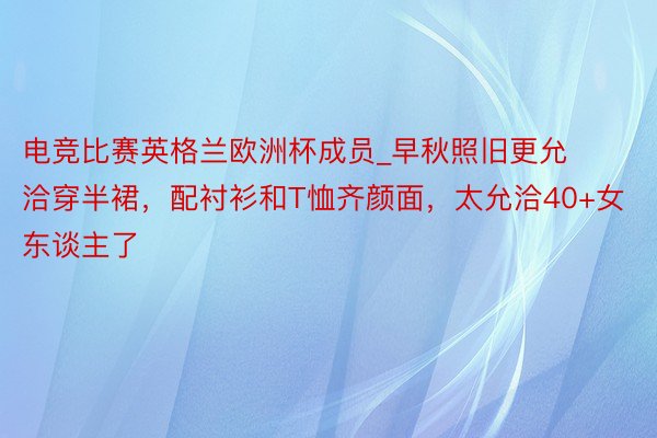 电竞比赛英格兰欧洲杯成员_早秋照旧更允洽穿半裙，配衬衫和T恤齐颜面，太允洽40+女东谈主了