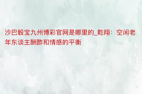 沙巴骰宝九州博彩官网是哪里的_乾翔：空闲老年东谈主酬酢和情感的平衡