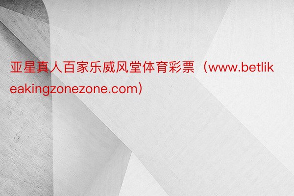 亚星真人百家乐威风堂体育彩票（www.betlikeakingzonezone.com）