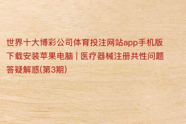 世界十大博彩公司体育投注网站app手机版下载安装苹果电脑 | 医疗器械注册共性问题答疑解惑(第3期)