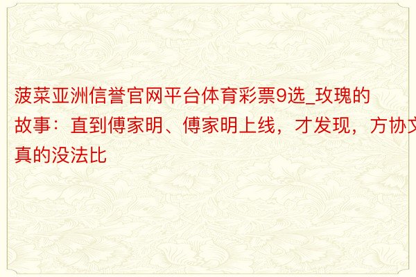 菠菜亚洲信誉官网平台体育彩票9选_玫瑰的故事：直到傅家明、傅家明上线，才发现，方协文真的没法比