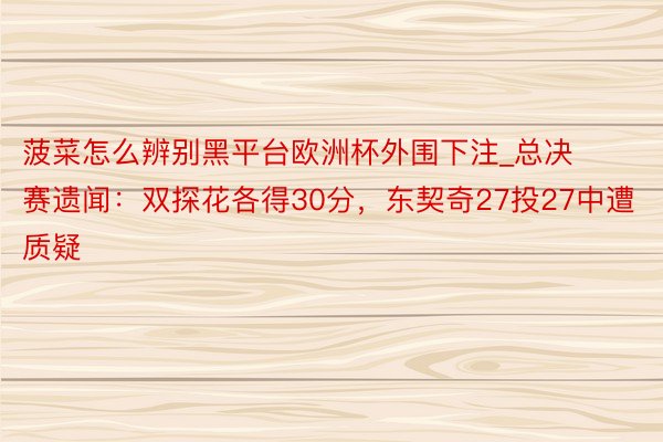 菠菜怎么辨别黑平台欧洲杯外围下注_总决赛遗闻：双探花各得30分，东契奇27投27中遭质疑