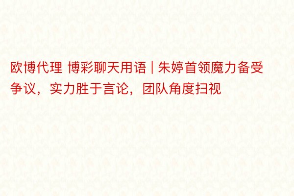 欧博代理 博彩聊天用语 | 朱婷首领魔力备受争议，实力胜于言论，团队角度扫视
