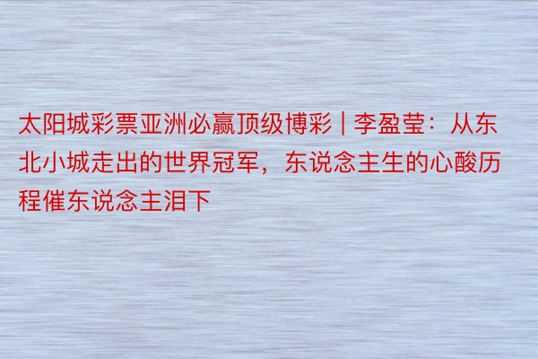太阳城彩票亚洲必赢顶级博彩 | 李盈莹：从东北小城走出的世界冠军，东说念主生的心酸历程催东说念主泪下