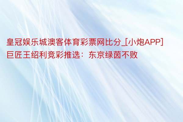 皇冠娱乐城澳客体育彩票网比分_[小炮APP]巨匠王绍利竞彩推选：东京绿茵不败
