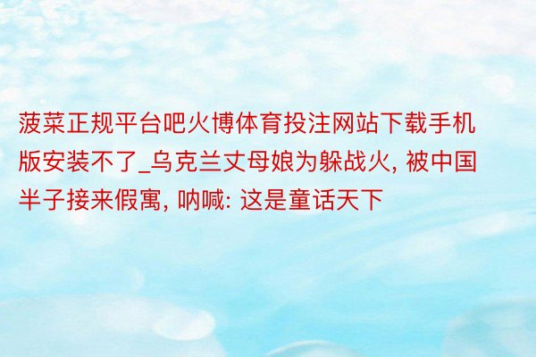 菠菜正规平台吧火博体育投注网站下载手机版安装不了_乌克兰丈母娘为躲战火, 被中国半子接来假寓, 呐喊: 这是童话天下