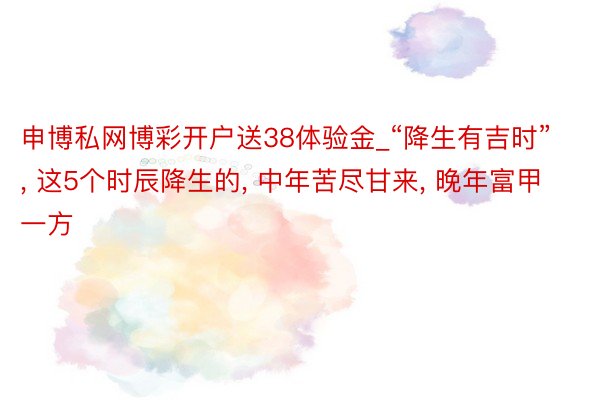 申博私网博彩开户送38体验金_“降生有吉时”, 这5个时辰降生的, 中年苦尽甘来, 晚年富甲一方