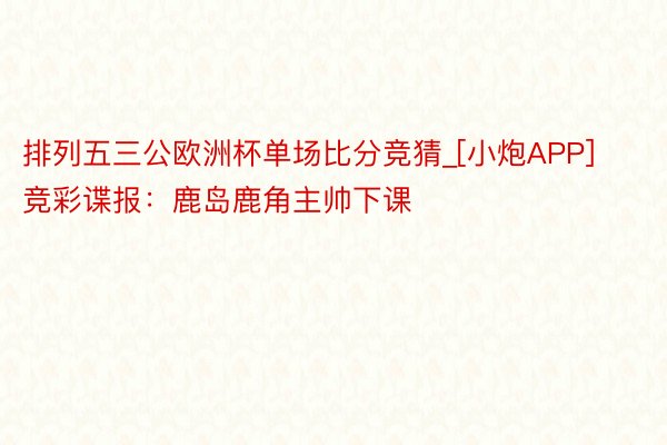 排列五三公欧洲杯单场比分竞猜_[小炮APP]竞彩谍报：鹿岛鹿角主帅下课