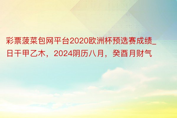 彩票菠菜包网平台2020欧洲杯预选赛成绩_日干甲乙木，2024阴历八月，癸酉月财气