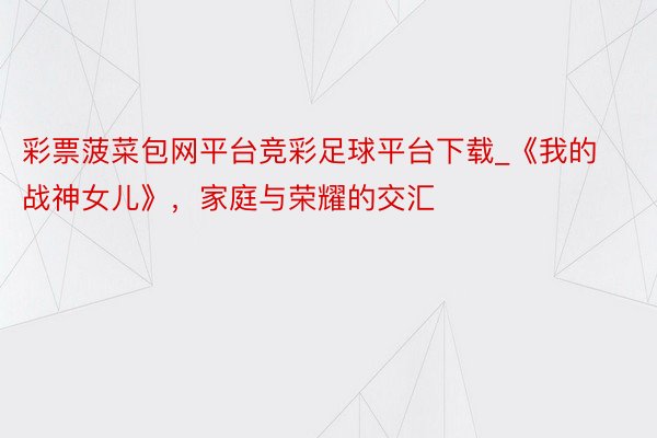 彩票菠菜包网平台竞彩足球平台下载_《我的战神女儿》，家庭与荣耀的交汇