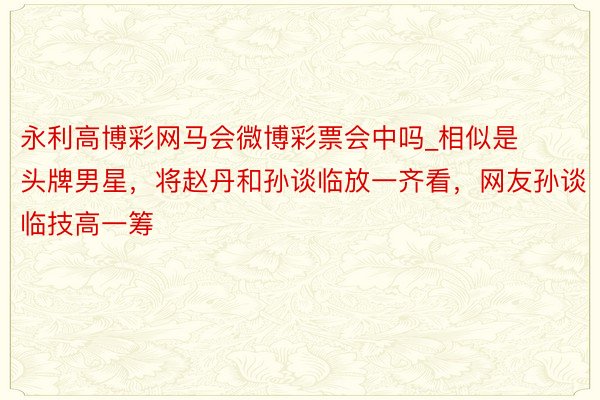 永利高博彩网马会微博彩票会中吗_相似是头牌男星，将赵丹和孙谈临放一齐看，网友孙谈临技高一筹