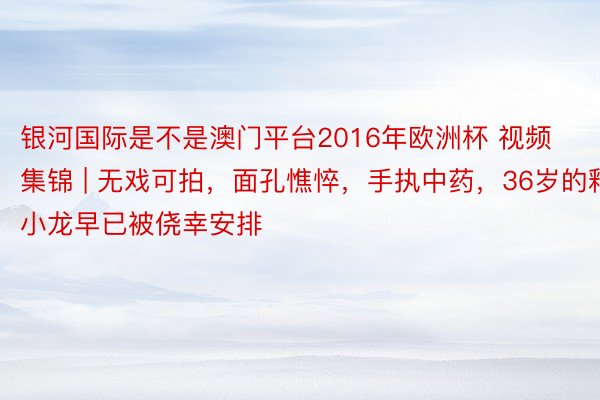 银河国际是不是澳门平台2016年欧洲杯 视频集锦 | 无戏可拍，面孔憔悴，手执中药，36岁的释小龙早已被侥幸安排