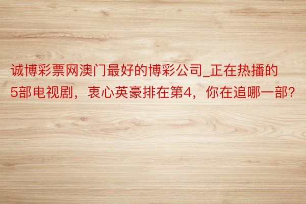 诚博彩票网澳门最好的博彩公司_正在热播的5部电视剧，衷心英豪排在第4，你在追哪一部？