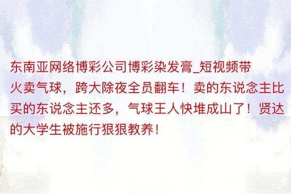 东南亚网络博彩公司博彩染发膏_短视频带火卖气球，跨大除夜全员翻车！卖的东说念主比买的东说念主还多，气球王人快堆成山了！贤达的大学生被施行狠狠教养！