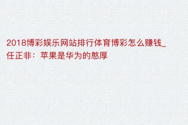 2018博彩娱乐网站排行体育博彩怎么赚钱_任正非：苹果是华为的憨厚